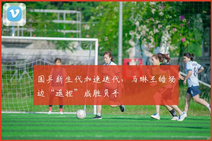 国乒新生代加速迭代，马琳王皓场边“遥控”成胜负手