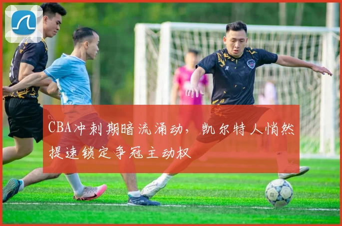 CBA冲刺期暗流涌动，凯尔特人悄然提速锁定争冠主动权