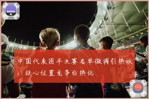 中国代表团半决赛名单微调引热议，核心位置竞争白热化