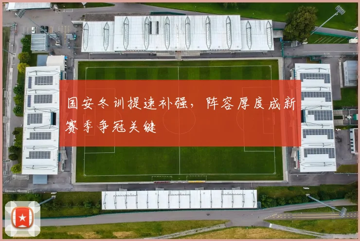 国安冬训提速补强，阵容厚度成新赛季争冠关键