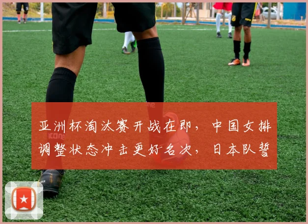 亚洲杯淘汰赛开战在即，中国女排调整状态冲击更好名次，日本队誓要走出低谷