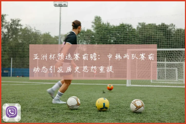 亚洲杯预选赛前瞻：中韩两队赛前动态引发历史恩怨重提