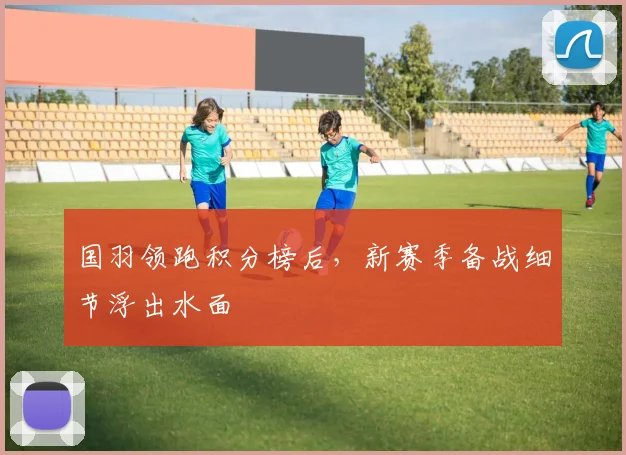 国羽领跑积分榜后，新赛季备战细节浮出水面