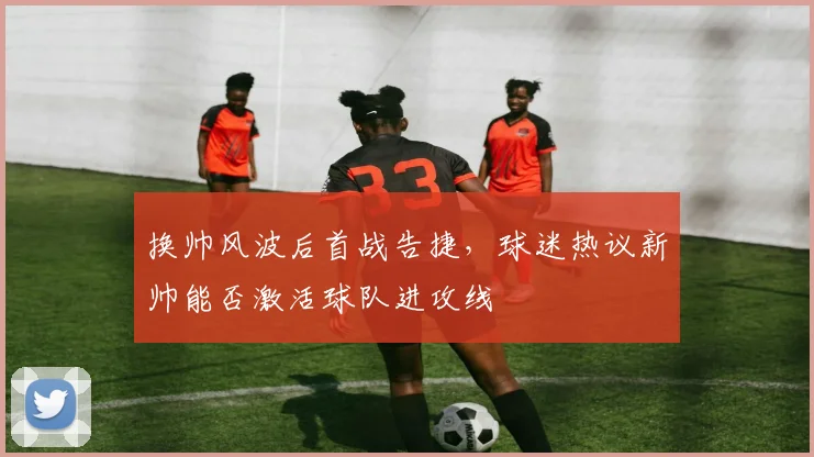 换帅风波后首战告捷，球迷热议新帅能否激活球队进攻线