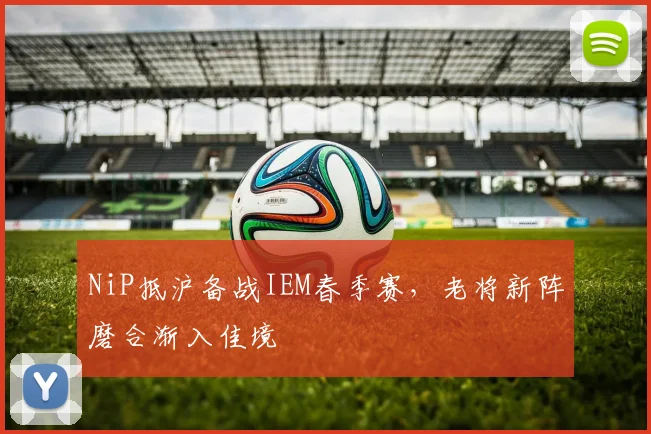 NiP抵沪备战IEM春季赛，老将新阵磨合渐入佳境