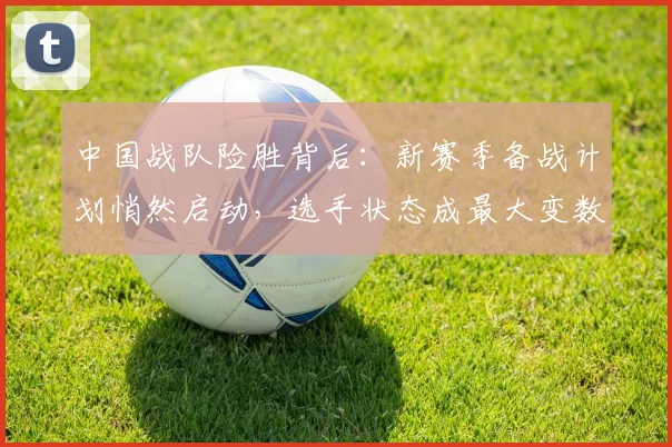 中国战队险胜背后：新赛季备战计划悄然启动，选手状态成最大变数