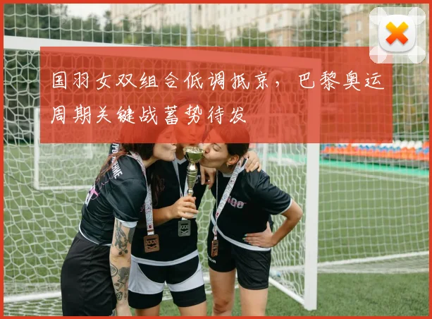 国羽女双组合低调抵京，巴黎奥运周期关键战蓄势待发