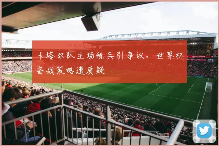 卡塔尔队主场练兵引争议，世界杯备战策略遭质疑