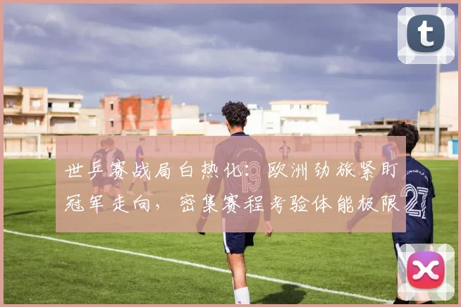 世乒赛战局白热化：欧洲劲旅紧盯冠军走向，密集赛程考验体能极限