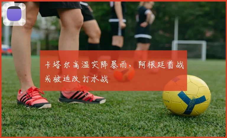 卡塔尔高温突降暴雨，阿根廷首战或被迫改打水战