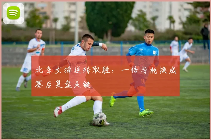 北京女排逆转取胜，一传与轮换成赛后复盘关键
