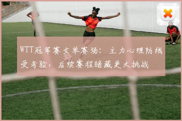 WTT冠军赛女单赛场：主力心理防线受考验，后续赛程暗藏更大挑战