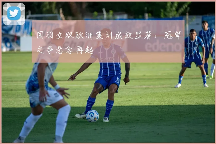 国羽女双欧洲集训成效显著，冠军之争悬念再起