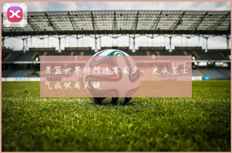 男篮世界杯预选赛前夕，更衣室士气成破局关键
