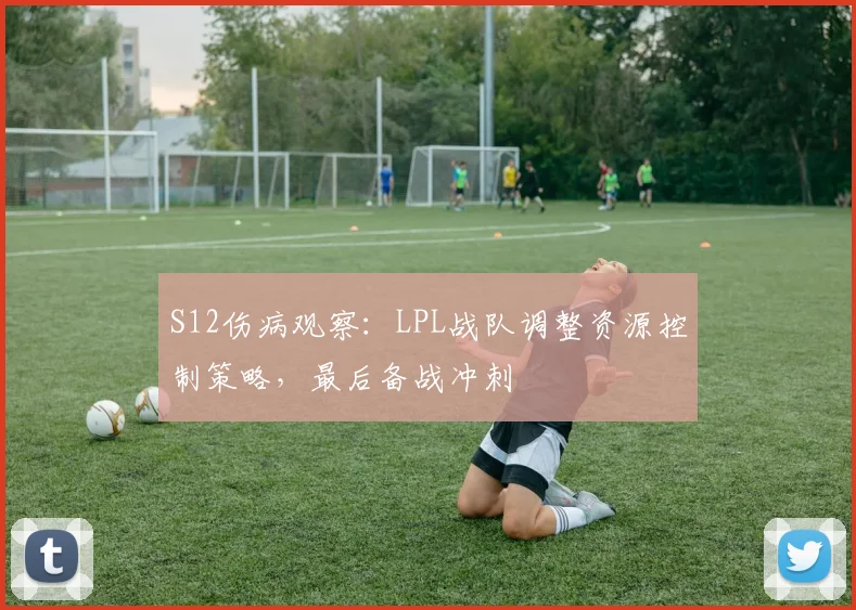 S12伤病观察：LPL战队调整资源控制策略，最后备战冲刺