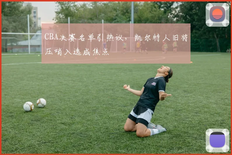 CBA决赛名单引热议，凯尔特人旧将压哨入选成焦点