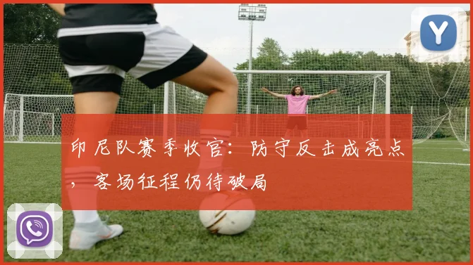 印尼队赛季收官：防守反击成亮点，客场征程仍待破局