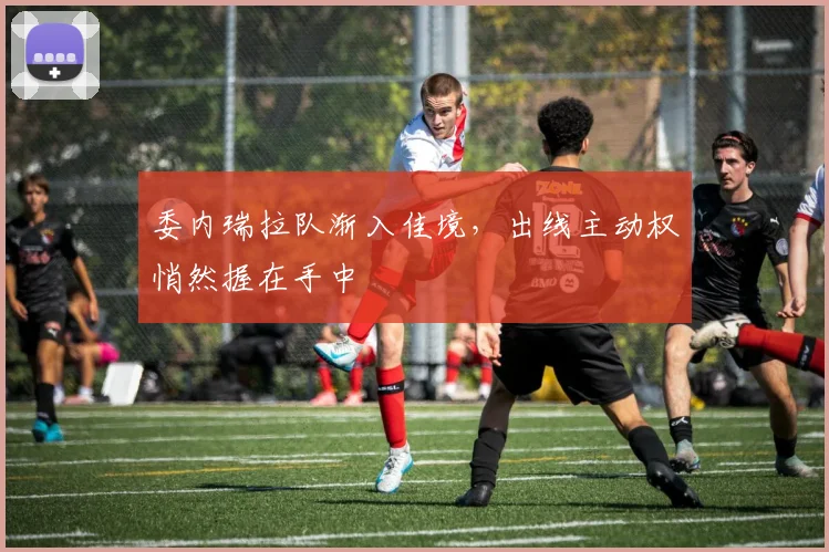 委内瑞拉队渐入佳境，出线主动权悄然握在手中