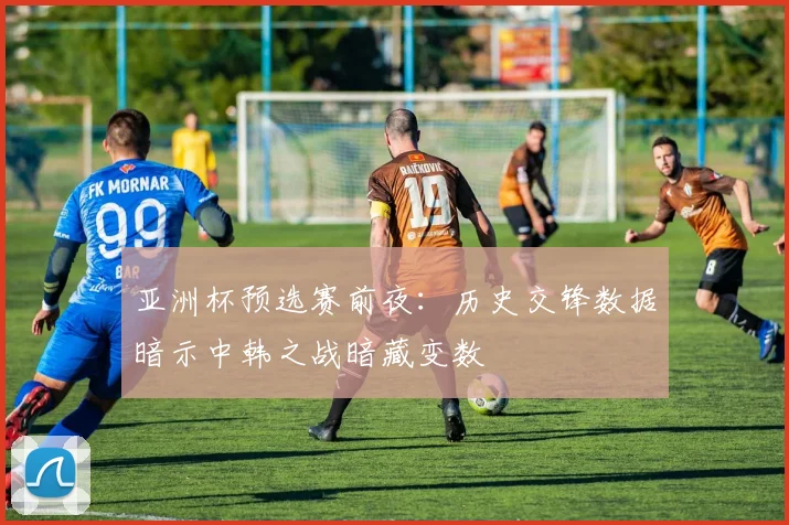 亚洲杯预选赛前夜：历史交锋数据暗示中韩之战暗藏变数