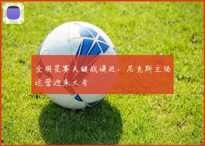 全明星赛关键战逼近，尼克斯主场运营迎来大考