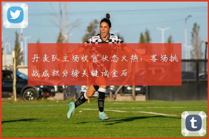 丹麦队主场收官状态火热，客场挑战成积分榜关键试金石