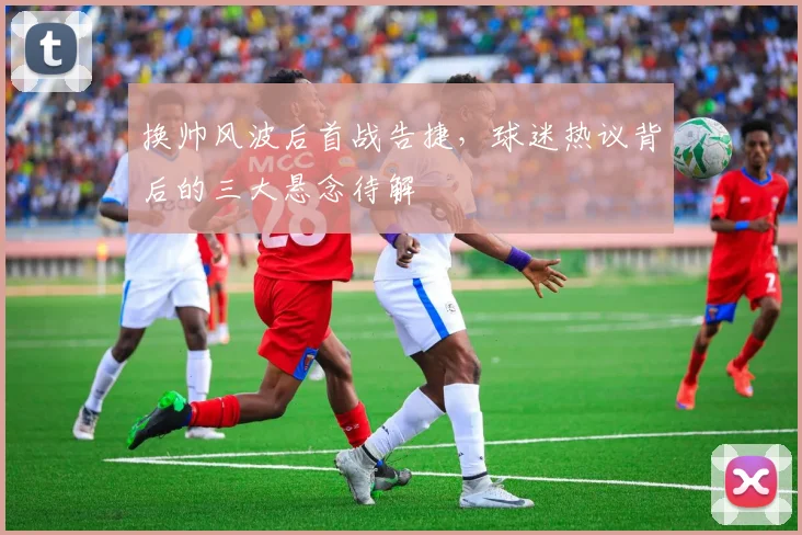 换帅风波后首战告捷，球迷热议背后的三大悬念待解