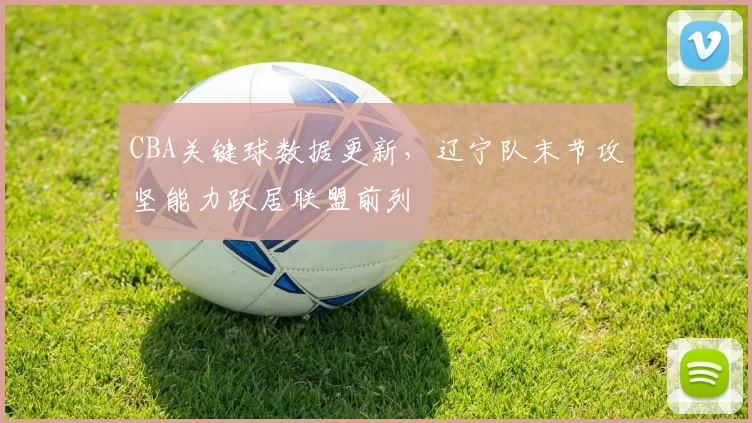 CBA关键球数据更新，辽宁队末节攻坚能力跃居联盟前列