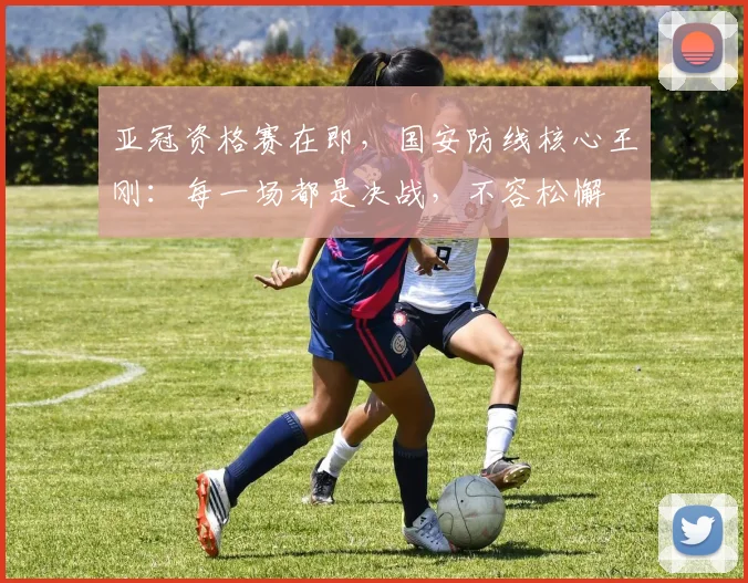 亚冠资格赛在即，国安防线核心王刚：每一场都是决战，不容松懈