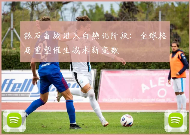 银石备战进入白热化阶段：全球格局重塑催生战术新变数
