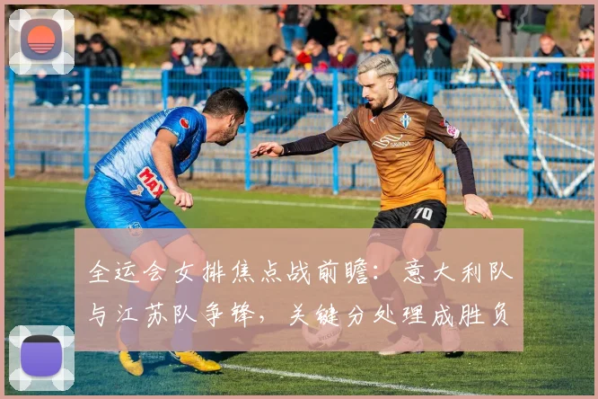 全运会女排焦点战前瞻：意大利队与江苏队争锋，关键分处理成胜负手