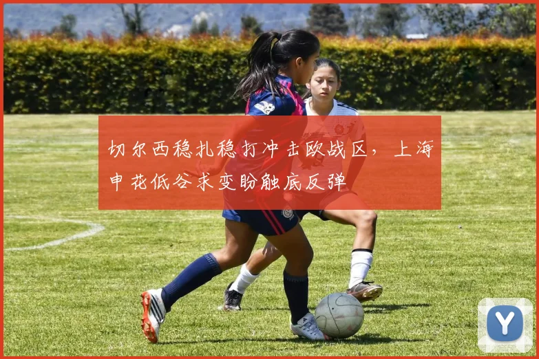 切尔西稳扎稳打冲击欧战区，上海申花低谷求变盼触底反弹