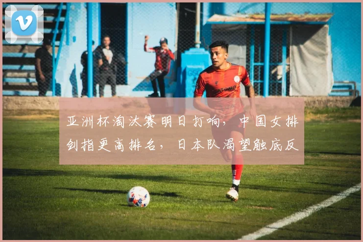 亚洲杯淘汰赛明日打响，中国女排剑指更高排名，日本队渴望触底反弹