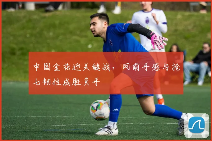 中国金花迎关键战，网前手感与抢七韧性成胜负手