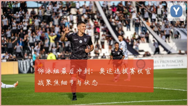 仰泳组最后冲刺：奥运选拔赛收官战聚焦细节与状态