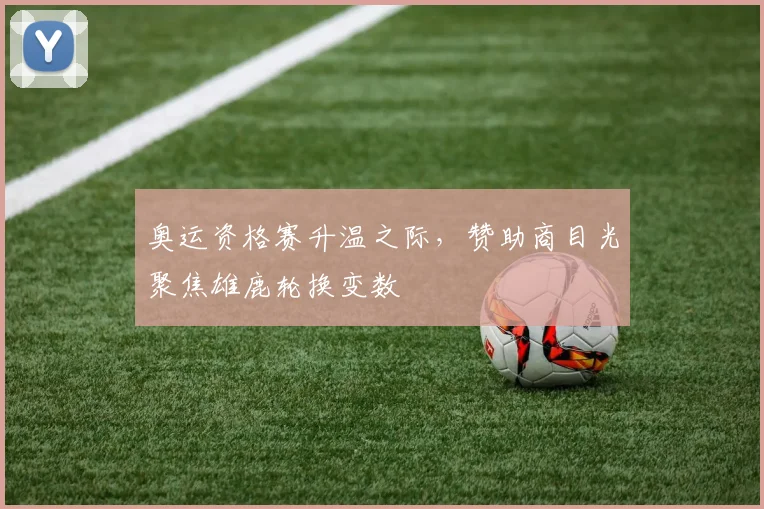 奥运资格赛升温之际，赞助商目光聚焦雄鹿轮换变数
