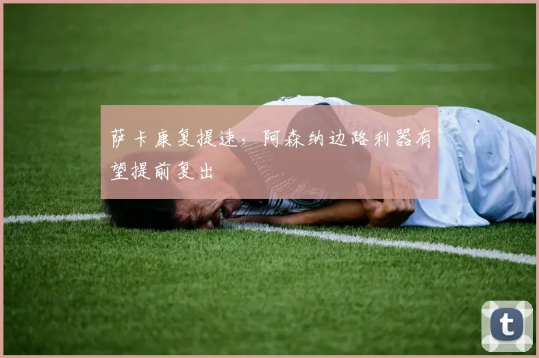 萨卡康复提速，阿森纳边路利器有望提前复出