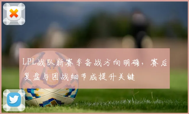 LPL战队新赛季备战方向明确，赛后复盘与团战细节成提升关键