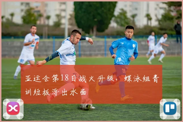 亚运会第18日战火升级，蝶泳组青训短板浮出水面