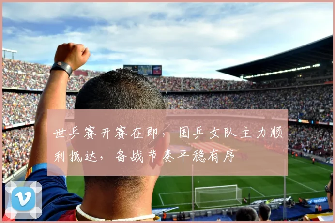 世乒赛开赛在即，国乒女队主力顺利抵达，备战节奏平稳有序