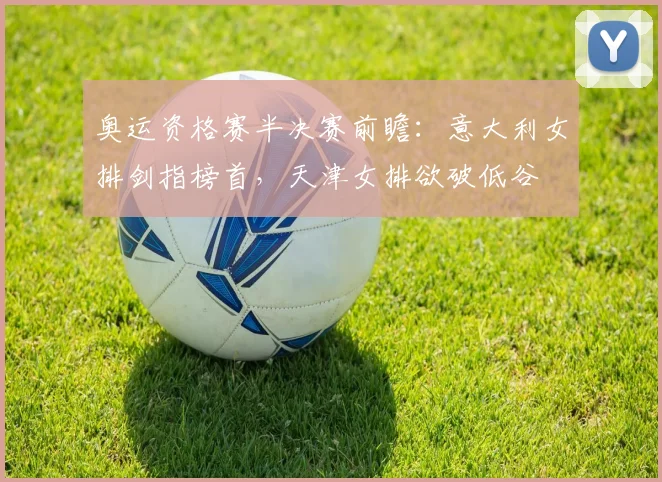 奥运资格赛半决赛前瞻：意大利女排剑指榜首，天津女排欲破低谷