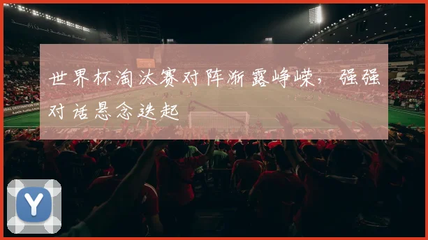 世界杯淘汰赛对阵渐露峥嵘，强强对话悬念迭起