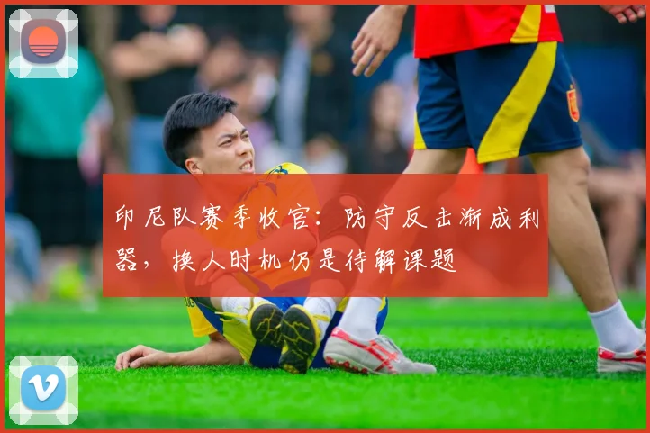 印尼队赛季收官：防守反击渐成利器，换人时机仍是待解课题