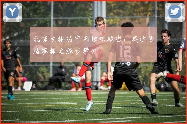 北京女排防守网越织越密，奥运资格赛排名稳步攀升