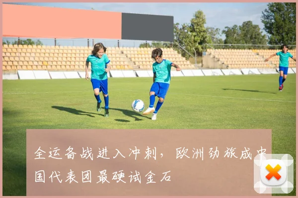 全运备战进入冲刺，欧洲劲旅成中国代表团最硬试金石
