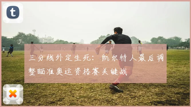 三分线外定生死：凯尔特人最后调整瞄准奥运资格赛关键战