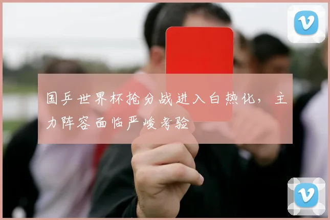 国乒世界杯抢分战进入白热化，主力阵容面临严峻考验