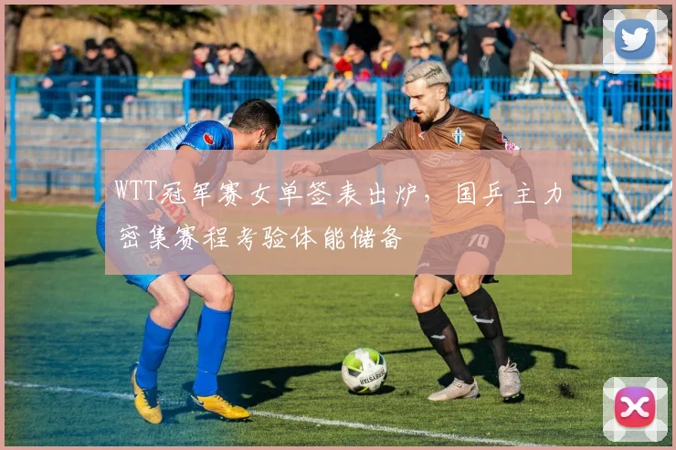 WTT冠军赛女单签表出炉，国乒主力密集赛程考验体能储备