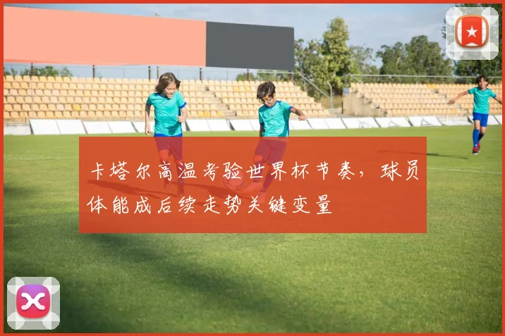 卡塔尔高温考验世界杯节奏，球员体能成后续走势关键变量