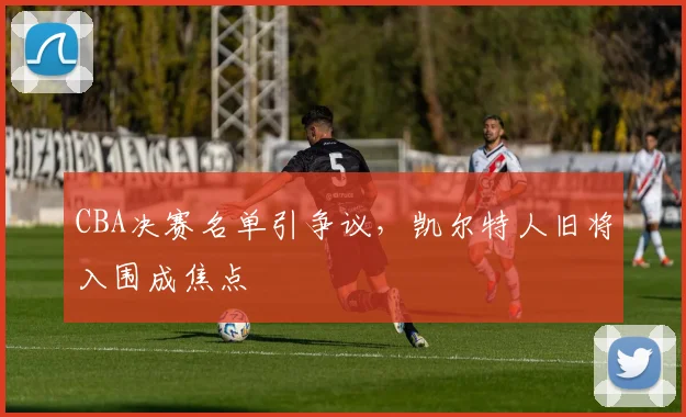 CBA决赛名单引争议，凯尔特人旧将入围成焦点