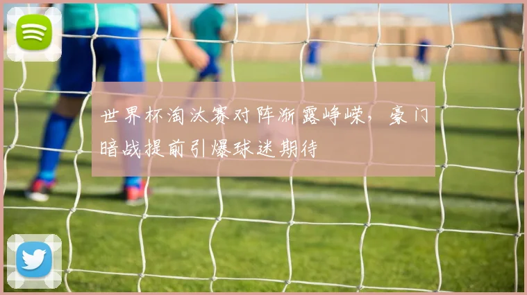 世界杯淘汰赛对阵渐露峥嵘，豪门暗战提前引爆球迷期待